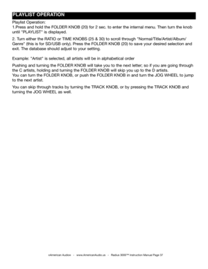Page 37
©American Audio®   -   www.AmericanAudio.us   -   Radius 3000™ Instruction Manual Page 37
pLAYLIST OpERATION
Playlist Operation:
1.Press and hold the FOLDER KNOB (20) for 2 sec. to enter the internal menu. Then turn the knob 
until "PLAYLIST" is displayed.
2. Turn either the RATIO or TIME KNOBS (25 & 30) to scroll through "Normal/Title/Artist/Album/
Genre" (this is for SD/USB only). Press the FOLDER KNOB (20) to save your desired selection and 
exit. The database should adjust to your...