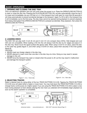 Page 13 BASIC OPERATION
Figure 8 - 3 in. / 8cm discFigure 7 - 5 in. / 12cm discFigure 7 - 5 in. / 12cm disc
2. LOADING DISCS
The  SCD-100  can  play  both  3  inch  (8  cm)  and  5  inch  (12  cm)  compact  discs  (CD’s).  Odd  shaped  and  oval 
CD’s  are  not  compatible.  When  loading  a  CD  into  the  unit  always  hold  the  disc  by  its'  edges  and  place  it  in 
the disc tray. Never touch the signal surface (the glossy side). When using 5 inch/12 cm discs, place the disc 
in the outer tray...