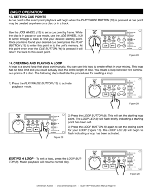 Page 18©American Audio®   -   www.americandj.com   -   SCD-100™ Instruction Manual Page 18
 BASIC OPERATION
13. SETTING CUE POINTS 
A cue point is the exact point playback will begin when the PLAY/PAUSE BUTTON (18) is pressed. A cue point 
may be created anywhere on a disc or in a track.
Use the JOG WHEEL (13) to set a cue point by frame. While JOG WHEEL (13) to set a cue point by frame. While JOG WHEEL (13)
the disc is in pause or cue mode, use the JOG WHEEL (13) 
to scroll  through  a  track  to  find  your...