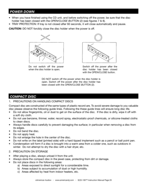 Page 20©American Audio®   -   www.americandj.com   -   SCD-100™ Instruction Manual Page 20
1. PRECAUTIONS ON HANDLING COMPACT DISCS     
Compact disc are constructed of the same types of plastic record are. To avoid severe damage to you valuable 
disc please observe the following guide lines. Following the these guide lines will ensure long disc life.
•   Do not allow fingerprints, oil or dust to get on the surface of the disc.  If the disc is dirty, wipe it off with 
     a soft dry cloth.
•   Do not use...