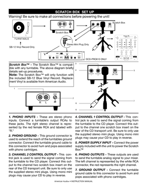 Page 1
  SCRATCH BOX  SET UP 
American Audio® • INSTRUCTION MANUAL 
R L
GND
DC 12VCLK OUT1CLK OUT2
1
2
R L
GND
DC 12VCLK OUT1CLK OUT2
3
45
76
6
1. PHONO  INPUTS - These  are  stereo  phono 
inputs.  Connect  a  turntable's  output  RCAs  to 
these  jacks.  The  right  stereo  channel  is  repre
-
sented  by  the  red  female  RCA  and  labeled  with 
"R."  
2.  PHONO GROUND - This ground connector is 
used to extend the reach of the turntables ground 
connector. Connect the turntable ground cable...