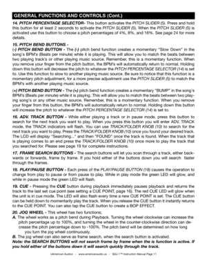 Page 11
14. PITCH PERCENTAgE SELECTOR- This button activates the pitch SliDer (5). Press and hold 
this  button  for  at  least  2  seconds  to  activate  the pitch  SliDer  (5).  When  the pitch  SliDer  (5)  is 
activated use this button to choose a pitch percentages of 4%, 8%, and 16%. See page 24 for more 
details.  
15. PITCH BEND BUTTONS -
(-)  PITCH  BEND BUTTON -  The (-)  pitch  bend  function  creates  a  momentary  “Slow  Down”  in  the 
song's  BPM’s  (Beats  per  minute)  while  it  is...