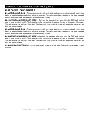 Page 12
B. SD PLAYER - REAR  (FIg URE  2)
21.  AUDIO  A  OUT  R  &  L  -  These  jacks  send  a  left  and  right  analog  mono  output  signal.  Use  these 
jacks to send standard audio to a mixer or receiver. The red colored jack represents the right channel 
output and white jack represents the left channels output.
22.  CHANNEL A  CONTROLLER JACK -  Connect the supplied mini-plug from the CUE jack on the 
rear of your unit to the CONTROL out jack of a compatible American Audio® or American DJ® mixer. 
This...