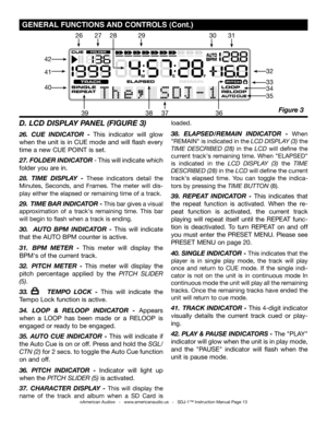 Page 13
©American Audio®   -   www.americanaudio.us   -   SDJ-1™ Instruction Manual Page 13
 gENErAL FUNCTIONS  AND CONTrOLS (Cont.)
D. LCD DISPLAY PANEL (FIgURE 3)
26.  CUE  INDICATOR  - This  indicator  will  glow 
when the unit is in CUE mode and will flash every 
time a new CUE POINT is set.
27. FOLDER INDICATOR - This will indicate which 
folder you are in. 
28.  TIME  DISPLAY  - These  indicators  detail  the 
Minutes,  Seconds,  and  Frames.  The  meter  will  dis-
play either the elapsed or remaining...