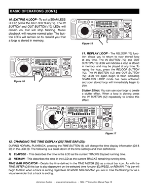 Page 18
 BASIC OPErATIONS (CONT.)
©American Audio®   -   www.americanaudio.us   -   SDJ-1™ Instruction Manual Page 18
10. ExITINg A LOOP - To exit a SEAMLESS 
LOOP, press the out Button (12). The in 
Button and out  Button  (12) LEDs  will 
remain  on,  but  will  stop  flashing.  Music 
playback  will  resume  normal  play.  The  but-
ton LEDs  will  remain  on  to  remind  you  that 
a loop is stored in memory.
Figure 15
11.  R EPLAY   LOOP  -  The reloop   (12)  func-
tion  allows  you  to  return  to  your...