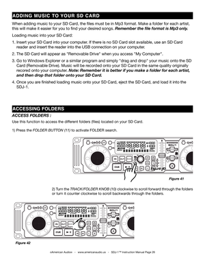 Page 26
©American Audio®   -   www.americanaudio.us   -   SDJ-1™ Instruction Manual Page 26
ACCESS FOLDERS :
Use this function to access the different folders (files) located on your SD Card.   
1) Press the folDer Button (11) to activate FOLDER search. 
2) Turn the track/folDer knoB (10) clockwise to scroll forward through the folders 
or turn it counter clockwise to scroll backwards through the folders.
Figure 40
Figure 42
ACCESSINg FOLDErS
ADDINg m USIC  TO  yOU r  SD  CA rD
When adding music to your SD...