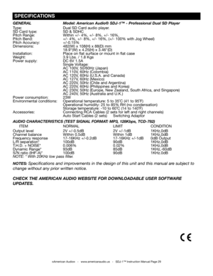 Page 29
©American Audio®   -   www.americanaudio.us   -   SDJ-1™ Instruction Manual Page 29
gENERAL Model: American Audio® SDJ-1™ - Professional Dual SD Player
Type: Dual SD Card audio player.
SD Card type: SD & SDHC
Pitch Range: Within +/- 4%, +/- 8%, +/- 16%,
Pitch Bend: +/- 4%, +/- 8%, +/- 16%, (+/- 100% with Jog Wheel)
Pitch Accuracy: +/-0.15%
Dimensions: 482(W) x 108(H) x 88(D) mm
      18.9"(W) x 4.25(H) x 3.46"(D)
Installation:                         Place on flat surface or mount in flat case...