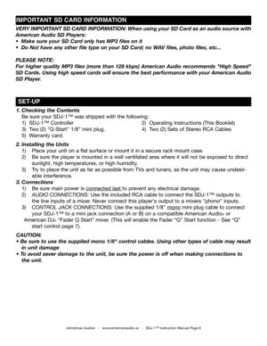 Page 8
1. Checking the Contents      
 Be sure your SDJ-1™ was shipped with the following:          
 1)  SDJ-1™ Controller         2)  Operating Instructions (This Booklet)
     3)  Two (2) "Q-Start" 1/8” mini plug.      4)  Two (2) Sets of Stereo RCA Cables   
 5)  Warranty card.
2. Installing the Units 
 1)   Place your unit on a flat surface or mount it in a secure rack mount case.
  2)   Be sure the player is mounted in a well ventilated area where it will not be exposed to direct...