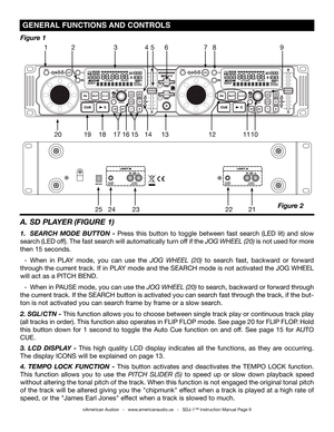 Page 9
 gENErAL FUNCTIONS  AND CONTrOLS 
A. SD PLAYER  (FIgURE 1)
1. SEARCH  MODE  BUTTON  - Press  this  button  to  toggle  between  fast  search  (LED  lit)  and  slow 
search (LED off). The fast search will automatically turn off if the jog Wheel (20) is not used for more 
then 15 seconds. 
  - When  in  PLAY  mode,  you  can  use  the jog  Wheel  (20)  to  search  fast,  backward  or  forward 
through the current track. If in PLAY mode and the SEARCH mode is not activated the JOG WHEEL 
will act as a...