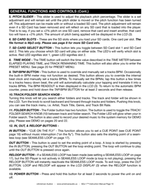 Page 10
5.  PITCH  SLIDER  -  This  slider  is  used  to  adjust  the  playback  pitch  percentage.  The  slider  is  a  set 
adjustment  and  will  remain  set  until  the  pitch  slider  is  moved  or  the  pitch  function  has  been  turned 
off. This adjustment can be made with or without a loaded SD card. The pitch adjustment will remain 
even  if  a  SD  Card  has  been  removed  and  will  reflect  on  any  SD  card  that  is  loaded  into  the  player. 
That is to say, if you set a +2% pitch on one SD...