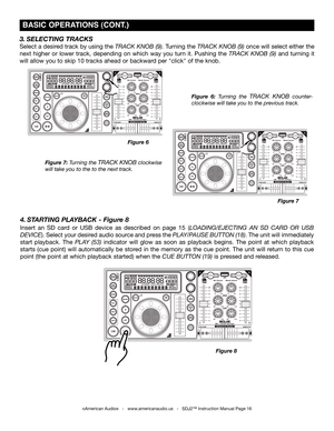 Page 16
©American Audio®   -   www.americanaudio.us   -   SDJ2™ Instruction Manual Page 16
 bASIC OPErATIONS (CONT .)
Figure 7: Turning the track knob clockwise 
will take you to the to the next track.
Figure  6: Turning  the track  knob  counter-
clockwise will take you to the previous track.
3. SELECTING TRACkS
Select a desired track by using the track knob (9). Turning the track knob (9) once will select either the 
next  higher  or  lower  track,  depending  on  which  way  you  turn  it.  Pushing  the...