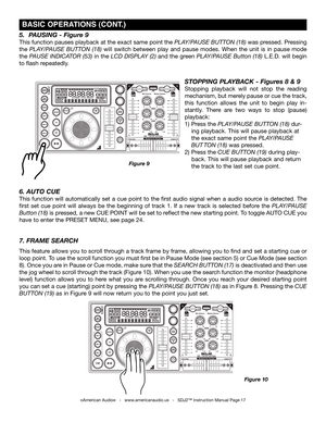 Page 17
©American Audio®   -   www.americanaudio.us   -   SDJ2™ Instruction Manual Page 17
7. FRAME SEARCH 
This feature allows you to scroll through a track frame by frame, allowing you to find and set a starting cue or 
loop point. To use the scroll function you must first be in Pause Mode (see section 5) or Cue Mode (see section 
8). Once you are in Pause or Cue mode, make sure that the Search  button (17) is deactivated and then use 
the jog wheel to scroll through the track (Figure 10). When you use the...