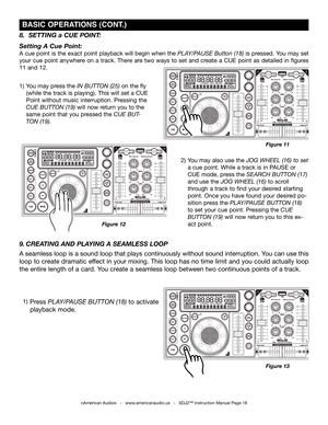 Page 18
©American Audio®   -   www.americanaudio.us   -   SDJ2™ Instruction Manual Page 18
 bASIC OPErATIONS (CONT .)
8.  SETTING a CUE POINT:
Setting A Cue Point:
A cue point is the exact point playback will begin when the PLAY/PAUSE Button (18) is pressed. You may set 
your  cue  point  anywhere  on  a  track.  There  are  two  ways  to  set  and  create  a  CUE  point  as  detailed  in  figures 
11 and 12.
1) You may press the in  button (25) on the fly   
   (while the track is playing). This will set a CUE...