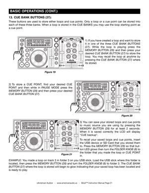 Page 21
Figure 19
13.  CUE  bANk  bUTTONS (27): 
These  buttons  are  used  to  store  either  loops  and  cue  points.  Only  a  loop  or  a  cue  point  can  be  stored  into 
each  of  these  three  banks.  When  a  loop  is  stored  in  the  CUE  BANKS  you  may  use  the  loop  starting  point  as 
a cue point. 
2)   To  store  a  CUE  POINT,  find  your  desired  CUE 
POINT  and  then  while  in  PAUSE  MODE  press  the 
memory  button  (28)  and  then  press  your  desired 
cue bank  button (27).  
3)...