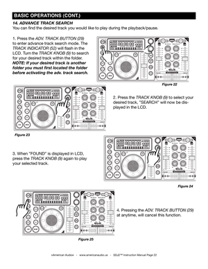 Page 22
©American Audio®   -   www.americanaudio.us   -   SDJ2™ Instruction Manual Page 22
4. Pressing the aDv. track button (29) 
at anytime, will cancel this function.
14. ADVANCE TRACk SEARCH
You can find the desired track you would like to play during the playback/pause.
1. Press the aDv. track button (29) 
to enter advance track search mode. The 
track inDicator (52) will flash in the 
LCD. Turn the track knob (9) to search 
for your desired track within the folder. 
NOTE: If your desired track is another...