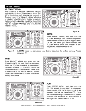 Page 23
©American Audio®   -   www.americanaudio.us   -   SDJ2™ Instruction Manual Page 23
PLAY: 
Enter  PRESET  MENU,  and  then  turn  the 
folDer knob  (8)  until  PLAY  is  displayed. 
Press  the folDer  knob  (8)  to  toggle  PLAY 
between  SINGLE  or  CONTINUOUS.  Once 
you  have  selected  your  desired  PLAY  mode, 
turn  FOLDER  KNOB  (8)  so  that  PRESET  is 
displayed and press the knob to exit. 
15. PRESET MENU: 
The  SDJ2  has  a  PRESET  MENU  that  lets  you 
operate  DEMO  mode,  set  the  PLAY...