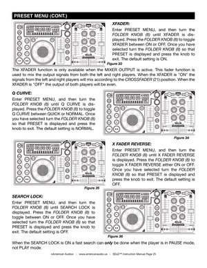 Page 25
©American Audio®   -   www.americanaudio.us   -   SDJ2™ Instruction Manual Page 25
SEARCH LOCk: 
Enter  PRESET  MENU,  and  then  turn  the 
folDer knob  (8)  until  SEARCH  LOCK  is 
displayed.  Press  the folDer  knob  (8)  to 
toggle  between  ON  or  OFF.  Once  you  have 
selected  turn  the folDer knob  (8)  so  that 
PRESET  is  displayed  and  press  the  knob  to 
exit. The default setting is OFF.
When the SEARCH LOCK is ON a fast search can only be done when the player is in PAUSE mode, 
not...