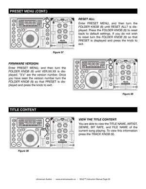 Page 26
VIEW THE TITLE CONTENT: 
You are able to view the TITLE NAME, ARTIST, 
GENRE,  BIT  RATE,  and  FILE  NAME  of  the 
current  song  playing.  To  view  this  information 
press the track knob (9).  
Figure 39
 TITLE  CONTENT
©American Audio®   -   www.americanaudio.us   -   SDJ2™ Instruction Manual Page 26
Figure 38
FIRMWARE VERSION: 
Enter  PRESET  MENU,  and  then  turn  the 
folDer  knob  (8)  until  VER.XX.XX  is  dis-
played.  "X's"  are  the  version  number.  Once 
you  have  seen...