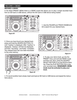 Page 27
 rECOrD  A DEmO
RECORD A DEMO: 
In  the  SDJ2  PRESET  MENU  there  is  a  DEMO  mode  that  allows  you  to  play  a  single  recorded  track 
from an SD Card or USB device, without the SD Card or USB device being loaded.
Figure 40
Figure 41
3. To play your demo track, go into the 
PRESET menu and activate DEMO mode 
and then exit. Now, press the Source 
Select button (1) so that SD B is blink-
ing. Press the PLAY BUTTON (18) to play 
your recorded track. REMEMBER: DEMO 
mode must be activated to play...