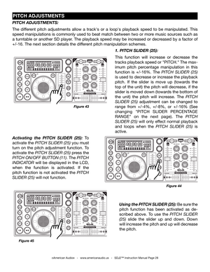 Page 28
©American Audio®   -   www.americanaudio.us   -   SDJ2™ Instruction Manual Page 28
PITCH ADJUSTmENTS
Figure 45
Using the PITCH SLIDER (25): Be sure the 
pitch  function  has  been  activated  as  de-
scribed  above.  To  use  the pitch  SliDer 
(25)  slide  the  slider  up  and  down.  Down 
will increase the pitch and up will decrease 
the pitch. 
1. PITCH SLIDER (25):
This  function  will  increase  or  decrease  the 
tracks playback speed or "PITCH." The max-
imum  pitch  percentage...