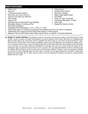 Page 7
•    Tempo Lock             •    Folder Search
•   Auto cue                •    Advance Track Search
•   1/75th second frame search          •    Mp3 Track Listings
•   Real time cue (“Cue on the Fly”)         •    Bright Large Digital Screen   
•    Dual SD Card Slots and USB Port        •    Auto BPM
•    Pitch display             •    Fader “Q” Start Control (a)   
•    Search Lock             •    Jog Wheel Pitch Bend +/-100%
•    Seamless Loop (uninterrupted loop playback)     •    Demo Play
•...