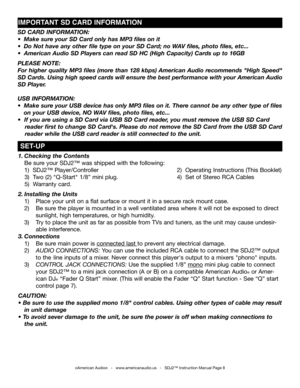 Page 8
1. Checking the Contents      
 Be sure your SDJ2™ was shipped with the following:         
 1)  SDJ2™ Player/Controller         2)  Operating Instructions (This Booklet)
     3)  Two (2) "Q-Start" 1/8” mini plug.        4)  Set of Stereo RCA Cables   
   5)  Warranty card.
2. Installing the Units 
 1)   Place your unit on a flat surface or mount it in a secure rack mount case.
  2)   Be sure the player is mounted in a well ventilated area where it will not be exposed to direct...