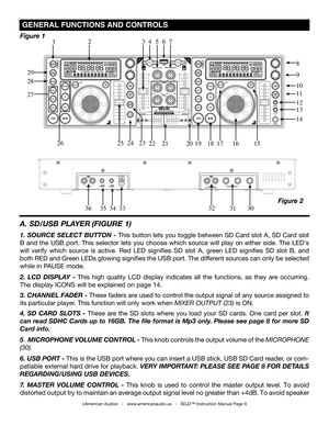 Page 9
 gENErAL FUNCTIONS  AND CONTrOLS 
A. SD/USB PLAYER  (FIGURE 1)
1. SOURCE SELECT BUTTON - This button lets you toggle between SD Card slot A, SD Card slot 
B  and  the  USB  port.  This  selector  lets  you  choose  which  source  will  play  on  either  side.  The  LED's 
will  verify  which  source  is  active.  Red  LED  signifies  SD  slot  A,  green  LED  signifies  SD  slot  B,  and 
both RED and Green LEDs glowing signifies the USB port. The different sources can only be selected 
while in...