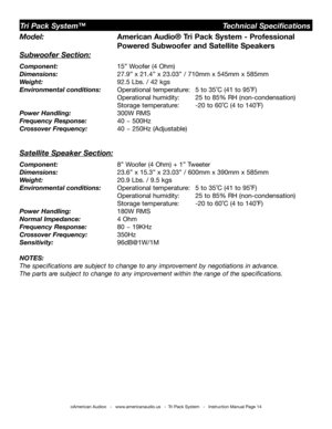 Page 14
©American Audio®   -   www.americanaudio.us   -  Tri Pack System   -   Instruction Manual Page 14
Model:    American Audio® Tri Pack System - Professional    
         Powered 
Subwoofer and Satellite Speakers
Subwoofer Section:
Component:   15” Woofer (4 Ohm)
Dimensions:     27.9” x 21.4” x 23.03” / 710mm x 545mm x 585mm
Weight:    92.5 Lbs. / 42 kgs 
Environmental conditions:  Operational temperature:  5 to 35˚C (41 to 95˚F)    
         Operational humidity:  25 to 85% RH (non-condensation)...