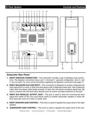 Page 6
Subwoofer Rear Panel:
1.  RIGHT SPEAKON CONNECTION – The subwoofer includes a pair of Speakon type connec-
tions. The Speakon connectors have a pin 1+ (hot) and 1- (ground) configuration, pins 2+ and 
2- are not used. For more wiring information regarding the Speakon connectors see page 12.
2.  RIGHT BALANCED XLR LINE INPUT –  This connection is designed to accept a balanced line 
input signal from a mixer or other line level device with a balanced output jack. Use a balanced 
cable when the signal...