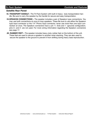 Page 8
©American Audio®   -   www.americanaudio.us   -  Tri Pack System   -   Instruction Manual Page 8
     Satellite Rear Panel: 
     18. TRANSPORT HANDLE – The Tri Pack System with built-in heavy-  duty transportation han-   
  dle. Be sure to carry the speaker by the handle for secure and easy transportation.
19. SPEAKON CONNECTIONS –  The speaker includes a pair of Speakon type connections. You 
may use both connections at once to loop speakers. These Be sure to use either the Speakon 
type  input...