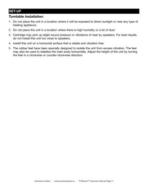 Page 11
SET-UP
Turntable Installation:
1. Do not place the unit in a location where it will be exposed to direct sunlight or near any type of    
 heating appliance.
2. Do not place the unit in a location where there is high humidity or a lot of dust.
3. Cartridge may pick up slight sound pressure or vibrations of near by speakers. For best results,     
 do not install this unit too close to speakers.
4. Install this unit on a horizontal surface that is stable and vibration free.
5. The rubber feet have been...