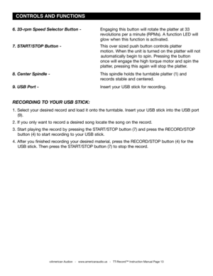Page 13
6. 33-rpm Speed Selector Button -    Engaging this button will rotate the platter at 33     
             revolutions per a minute (RPMs). A function LED will    
             glow when this function is activated.
7. START/STOP Button -      This over sized push button controls platter       
              motion. When the unit is turned on the platter will not   
                                                                     automatically begin to spin. Pressing the button 
             once will...
