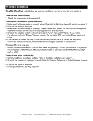 Page 15
©American Audio®   -   www.americanaudio.us   -   TT-Record™ Instruction Manual Page 15
TROUbLE ShOOTING
Trouble Shooting: Listed below are common problems you may encounter, and solutions.
The turntable has no power:
1.  Check the power cord, is it connected? 
The sound is distorted or on one side only:
1. Make sure that the cartridge is properly wired. Refer to the Cartridge Assembly section on page 9.
2. Check if the stylus is worn out.
3. Make sure that the cartridge is making a proper connection....