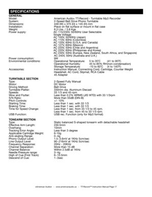 Page 17
 SPECIFICATIONS
©American Audio®   -   www.americanaudio.us   -   TT-Record™ Instruction Manual Page 17
GENERAL 
Model:   American Audio® TT-Record - Turntable Mp3 Recorder
System:  2-Speed Belt Drive Phono Turntable 
Dimensions:   449 (W) x 370 (D) x 145 (H) mm
Installation:                          Place on flat surface or mount in flat case
Weight:  8.3 Lbs. / 3.8 Kgs  
Power supply:   AC 115/230V, 50/60Hz User Selectable
        Single Voltage:
        AC 100V, 50/60Hz (Japan)
        AC 110V, 60Hz...