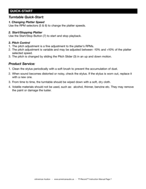 Page 7
 QUICk-START
Turntable Quick-Start:
1. Changing Platter Speed
Use the RPM selectors (5 & 6) to change the platter speeds. 
2. Start/Stopping Platter
Use the Start/Stop Button (7) to start and stop playback.
3. Pitch Control
1.    The pitch adjustment is a fine adjustment to the platter's RPMs.
2. The pitch adjustment is variable and may be adjusted between -10% and +10% of the platter     
 selected speed.
3. The pitch is changed by sliding the Pitch Slider (3) in an up and down motion. 
Product...