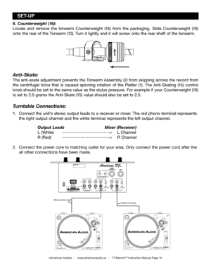 Page 10
6. Counterweight (16):
Locate  and  remove  the  tonearm  Counterweight  (16)  from  the  packaging.  Slide  Counterweight  (16) 
onto the rear of the Tonearm (12). Turn it lightly and it will screw onto the rear shaft of the tonearm.
Anti-Skate:
The anti-skate adjustment prevents the Tonearm Assembly (2) from skipping across the record from 
the  centrifugal  force  that  is  caused  spinning  rotation  of  the  Platter  (1).  The  Anti-Skating  (15)  control 
knob should be set to the same value as...