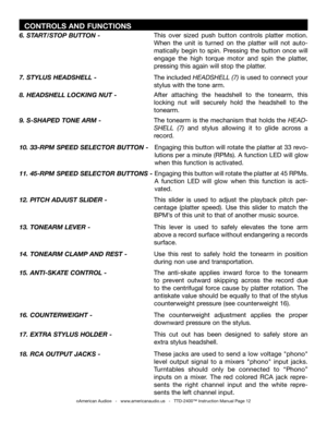 Page 12
  CONTROLS AND FUNCTIONS
©American Audio®   -   www.americanaudio.us   -   TTD-2400™ Instruction Manual Page 12
After  attaching  the  headshell  to  the  tonearm,  this 
locking  nut  will  securely  hold  the  headshell  to  the 
tonearm. 
8. HEADSHELL LOCKING NUT -
The  tonearm  is  the  mechanism  that  holds  the 
HEAD-
SHELL  (7)  and  stylus  allowing  it  to  glide  across  a 
record. 
9. S-SHAPED TONE ARM -
Engaging this button will rotate the platter at 33 revo
-
lutions per a minute (RPMs). A...