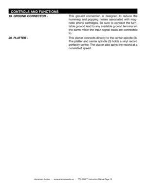 Page 13
  CONTROLS AND FUNCTIONS
©American Audio®   -   www.americanaudio.us   -   TTD-2400™ Instruction Manual Page 13
This platter connects directly to the center spindle (3). 
The platter and center spindle (3) holds a vinyl record  
perfectly center. The platter also spins the record at a 
consistent speed.
20. PLATTER - This  ground  connection  is  designed  to  reduce  the 
humming  and  popping  noises  associated  with  mag
-
netic  phono  cartridges.  Be  sure  to  connect  the  turn
-
table ground...