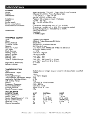 Page 15
 SPECIFICATIONS
GENERAL 
Model:  American Audio
® TTD-2400 - Direct Drive Phono Turntable
System:  2-Speed Direct Drive Phono Turntable Table 
Dimensions:   17.72” (W) x 13.7” (D) x 5.4" (H)
      
450 (W) x 350 (D) x 139 (H) mm
Installation:                          Place on flat surface or mount in flat case
Weight:  22 Lbs. / 9.5 Kgs  
Power supply:  AC 115v~60Hz/230v~50Hz  
Power consumption:  9W
Environmental conditions:  Operational Temperature: 5 to 35˚C (41 to 95˚F)    
       Operational...