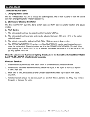 Page 6
 QUICK-START
Turntable Quick-Start:
1.  Changing Platter Speed
Use the RPM selectors (10 & 11) to change the platter speeds. The 33-rpm (10) and 45-rpm (11) speed 
selectors change the platter rotation respectively.
2.  Starting and Stopping the Platter
Use  the START/STOP  BUTTON  (6)  to  switch  back  and  forth  between  platter  rotation  and  pause 
modes.
3.  Pitch Control
1.  The pitch adjustment is a fine adjustment to the platter's RPMs.
2.  The pitch adjustment is variable and may be...