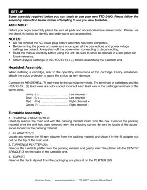 Page 7
  SET-UP
Some  assembly  required  before  you  can  begin  to  use  your  new  TTD-2400.  Please  follow  the 
assembly instruction below before attempting to use you new turntable.
ASSEMBLY:
Before  you  begin  assembly  please  be  sure  all  parts  and  accessories  have  arrived  intact.  Please  use 
the check list below to identify and order parts and accessories.
NOTES:
•  Do not connect the AC power plug before assembly has been completed.
•  Before turning the power on, make sure once again...