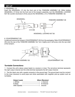 Page 8
Turntable Connections:
1.  Connect  the  unit's  stereo  output  leads  to  a  receiver  or  mixer.  The  red  phono  terminal  represents 
the right output channel and the white terminal represents the left output channel. 
2.  The thin black wire with a spade connector is the ground lead. The ground lead must be connect 
to  the  mixer  (receiver)  to  avoid  pops  and  clicks  associated  with  magnetic  pick-up  system  such  as 
turntables.
     
     Output Leads          Mixer (Receiver)...