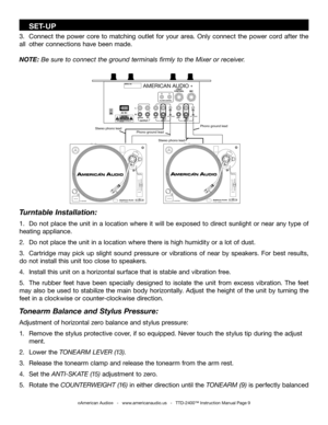 Page 9
    SET-UP
3.  Connect  the  power  core  to  matching  outlet  for  your  area.  Only  connect  the  power  cord  after  the 
all  other connections have been made.
NOTE: Be sure to connect the ground terminals firmly to the Mixer or receiver.
©American Audio®   -   www.americanaudio.us   -   TTD-2400™ Instruction Manual Page 9
Phono ground lead
Stereo phono lead
Stereo phono lead
Phono ground lead
AMERICAN AUDIO
Turntable Installation:
1.  Do  not  place  the  unit  in  a  location  where  it  will...