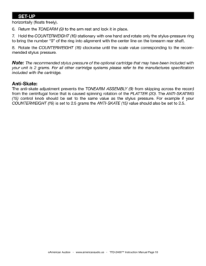 Page 10
horizontally (floats freely).
6.  Return the TONEARM (9) to the arm rest and lock it in place. 
7.  Hold the  COUNTERWEIGHT (16) stationary with one hand and rotate only the stylus-pressure ring 
to bring the number “0” of the ring into alignment with the center line on the tonearm rear shaft.
8.  Rotate  the  COUNTERWEIGHT  (16)  clockwise  until  the  scale  value  corresponding  to  the  recom
-
mended stylus pressure. 
Note: The recommended stylus pressure of the optional cartridge that may have...