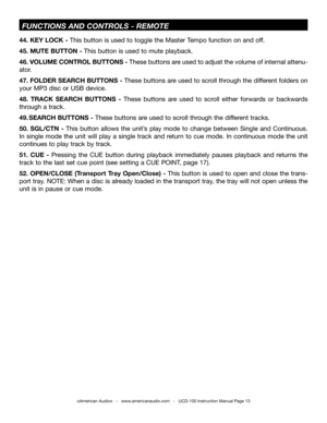 Page 13©American Audio®   -   www.americanaudio.com   -   UCD-100 Instruction Manual Page 13
 fuNCTiONS aND CONTrOLS -  rEMOTE
44. KEY  LOCK - this button is used to toggle the Master  tempo function on and off.
45.  MUTE  BUTTON - this button is used to mute playback.
46. vOLUME  CONTROL BUTTONS - these buttons are used to adjust the volume of internal attenu-
ator.
47.  FOLDER  SEARCH  BUTTONS - these buttons are used to scroll through the different folders on 
your MP3 disc or USB device.
48.  TRACK  SEARCH...