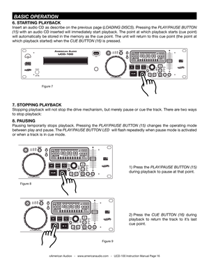 Page 16©American Audio®   -   www.americanaudio.com   -   UCD-100 Instruction Manual Page 16
6. STARTING PLAYBACK
Insert an audio CD as describe on the previous page (LOaDiNG DiSCS). Pressing the PLay/PauSE buttON 
(15) with an audio CD inserted will immediately start playback.  the point at which playback starts (cue point) 
will automatically be stored in the memory as the cue point.  the unit will return to this cue point (the point at 
which playback started) when the CuE buttON (16) is pressed. 
 BaSiC...