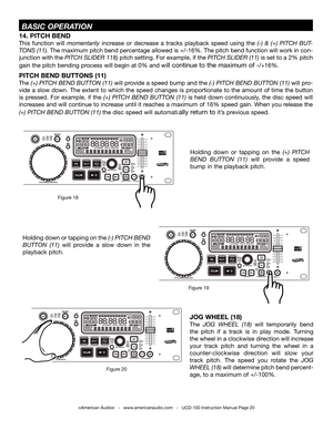 Page 20©American Audio®   -   www.americanaudio.com   -   UCD-100 Instruction Manual Page 20
14. PITCH BEND
this  function  will momentarily increase  or  decrease  a  tracks  playback  speed  using  the (-)  &  (+) PitCh  but-
tONS (11). the maximum pitch bend percentage allowed is +/-16%.  the pitch bend function will work in con-
junction with the PitCh SLiDEr 118) pitch setting.  for example, if the PitCh SLiDEr (11) is set to a 2% pitch 
gain the pitch bending process will begin at 0% and will continue to...