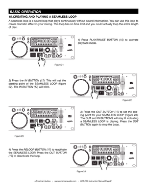 Page 21©American Audio®   -   www.americanaudio.com   -   UCD-100 Instruction Manual Page 21
2)  Press  the iN buttON  (17). this  will  set  the 
starting  point  of  the  SEAMLESS  LOOP  (figure 
22).  the iN buttON (17) will blink. 
1)  Press PLay/P auSE buttON  (15) to  activate 
playback mode.
15. CREATING  AND PLAYING  A SEAMLESS LOOP 
A seamless loop is a sound loop that plays continuously without sound interruption. You can use this loop to 
create dramatic effect in your mixing.  this loop has no time...