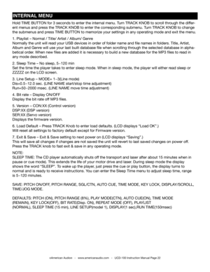 Page 22INTERNAl MENU
©American Audio®   -   www.americanaudio.com   -   UCD-100 Instruction Manual Page 22
Hold tIME BUttOn for 3 seconds to enter the internal menu. turn tRACK KnOB to scroll through the differ-
ent menus and press the tRACK KnOB to enter the corresponding submenu. t urn tRACK KnOB to change 
the submenus and press tIME BUttOn to memorize your settings in any operating mode and exit the menu.
1. Playlist – normal / title/ Artist / Album/ Genre
normally the unit will read your USB devices in...