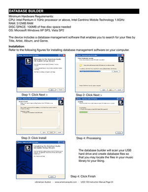 Page 23dATAbAsE bUIldER
Minimum Hardware Requirements:
CPU: Intel Pentium 4 1GHz processor or above, Intel Centrino Mobile technology 1.6GHz
RAM: 512MB RAM
DISC SPACE: 100MB of free disc space needed
OS: Microsoft Windows XP SP3, Vista SP2
the device includes a database management software that enables you to search for your files by 
title, Artist, Album, and Genre.
Installation:
Refer to the following figures for installing database management software on your computer.
Step 1: Click next >Step 2: Click next...